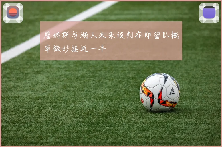 詹姆斯与湖人未来谈判在即留队概率微妙接近一半